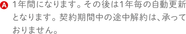１年間になります。その後は１年毎の自動更新となります。契約期間中の途中解約は、承っておりません。