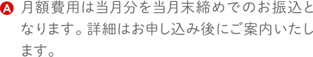 月額費用は当月分を当月末締めでのお振込となります。詳細はお申し込み後にご案内いたします。