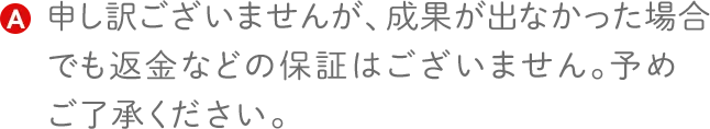 申し訳ございませんが、成果が出なかった場合でも返金などの保証はございません。予めご了承ください。