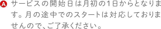 サービスの開始日は月初の1日からとなります。月の途中でのスタートは対応しておりませんので、ご了承ください。