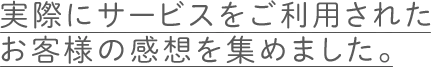 実際にサービスをご利用されたお客様の感想を集めました。
